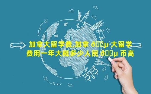 加拿大留学费,加拿 🌵 大留学费用一年大概多少人民 🌵 币高中